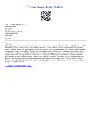 A Human Resources Business Plan Essay
TABLE OF CONTENTS Purpose 2
Mission Statement 2
Our Vision 3
Our Role 3
Department Strategic Plan 4
Strategic Objectives 4
Implications 7
Appendix
–––––––––––––––––––––––––––––––––––––––––––––––––––––––––––––––––––––––––––––––––––––––––––––––––––––––––––––
9
PURPOSE
A Human Resources business plan allows you to shape the expectations the company has for what will be contributed and when. "This
transparency adds value to the goals and role of the HR department." (Gains–Robinson, 2016). It can improve business growth by
helping a company achieve their objectives and to utilize their resources. Many industries consider their employees as the company's
most important resource. (Patten, 2016). Therefore, by hiring the right people from the start is a good way to help promote business
growth within a company. Once hired, investing in the employee by providing guidance and training to develop new skills and to
improve current skills, will help retain them. "Employees who feel they are developing their skills tend to be happier in their jobs,
which results in increased employee retention." (Patten, 2016). These new employees may one day take on leadership roles or other
positions within the company, alleviating additional new hire fees, which saves the company money. (Mayhew, 2016). A Human
Resource business plan adds significant value to a company, by being able to support and enable the execution of strategic objectives
through building organizational
... Get more on HelpWriting.net ...
 