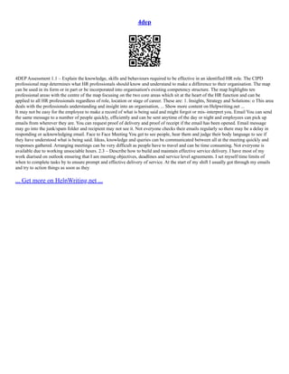 4dep
4DEP Assessment 1.1 – Explain the knowledge, skills and behaviours required to be effective in an identified HR role. The CIPD
professional map determines what HR professionals should know and understand to make a difference to their organisation. The map
can be used in its form or in part or be incorporated into organisation's existing competency structure. The map highlights ten
professional areas with the centre of the map focusing on the two core areas which sit at the heart of the HR function and can be
applied to all HR professionals regardless of role, location or stage of career. These are: 1. Insights, Strategy and Solutions: o This area
deals with the professionals understanding and insight into an organisation, ... Show more content on Helpwriting.net ...
It may not be easy for the employee to make a record of what is being said and might forgot or mis–interpret you. Email You can send
the same message to a number of people quickly, efficiently and can be sent anytime of the day or night and employees can pick up
emails from wherever they are. You can request proof of delivery and proof of receipt if the email has been opened. Email message
may go into the junk/spam folder and recipient may not see it. Not everyone checks their emails regularly so there may be a delay in
responding or acknowledging email. Face to Face Meeting You get to see people, hear them and judge their body language to see if
they have understood what is being said. Ideas, knowledge and queries can be communicated between all at the meeting quickly and
responses gathered. Arranging meetings can be very difficult as people have to travel and can be time consuming. Not everyone is
available due to working unsociable hours. 2.3 – Describe how to build and maintain effective service delivery. I have most of my
work diarised on outlook ensuring that I am meeting objectives, deadlines and service level agreements. I set myself time limits of
when to complete tasks by to ensure prompt and effective delivery of service. At the start of my shift I usually got through my emails
and try to action things as soon as they
... Get more on HelpWriting.net ...
 