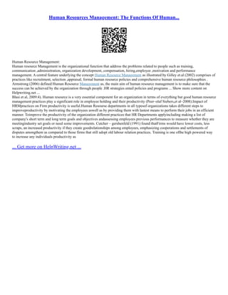 Human Resources Management: The Functions Of Human...
Human Resource Management:
Human resource Management is the organizational function that address the problems related to people such as training,
communication ,adminisitration, organization development, compensation, hiring,employee ,motivation and performance
management. A central feature underlying the concept Human Resource Management as illustrated by Gilley et.al (2002) comprises of
practices like recruitment, selection ,appraisal, formal human resource policies and comprehensive human resource philosophies .
Armstrong (2006) defined Human Resource Management as, the main aim of human resource management is to make sure that the
success can be achieved by the organization through people .HR strategies entail policies and programs ... Show more content on
Helpwriting.net ...
Blasi et al, 2009:4). Human resource is a very essential component for an organization in terms of everything but good human resource
management practices play a significant role in employee holding and their productivity (Peer–olaf Siebers,et al–2008).Impact of
HRMpractices on Firm productivity is useful.Human Resourse departments in all typesof organizations takes different steps to
improveproductivity by motivating the employees aswell as by providing them with lastest means to perform their jobs in an efficient
manner. Toimprove the productivity of the organization different practices that HR Departments applyincluding making a list of
company's short term and long term goals and objectives andassessing employees previous performances to measure whether they are
meetingindustry set goals or need some improvements. Cutcher – gershenfeld (1991) found thatFirms would have lower costs, less
scraps, an increased productivity if they create goodrelationships among employees, emphasizing cooperations and settlements of
disputes amongthem as compared to those firms that still adopt old labour relation practices. Training is one ofthe high powered way
to increase any individuals productivity as
... Get more on HelpWriting.net ...
 