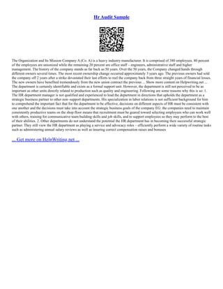 Hr Audit Sample
The Organization and Its Mission Company A (Co. A) is a heavy industry manufacturer. It is comprised of 380 employees. 80 percent
of the employees are unionized while the remaining 20 percent are office staff – engineers, administrative staff and higher
management. The history of the company stands as far back as 50 years. Over the 50 years, the Company changed hands through
different owners several times. The most recent ownership change occurred approximately 3 years ago. The previous owners had sold
the company off 2 years after a strike devastated their last efforts to reel the company back from three straight years of financial losses.
The new owners have benefited tremendously from the new union contract the previous ... Show more content on Helpwriting.net ...
The department is certainly identifiable and exists as a formal support unit. However, the department is still not perceived to be as
important as other units directly related to production such as quality and engineering. Following are some reasons why this is so: 1.
The HR department manager is not qualified and experienced to lead the department in directions that upholds the department as a
strategic business partner to other non–support departments. His specialization in labor relations is not sufficient background for him
to comprehend the important fact that for the department to be effective, decisions on different aspects of HR must be consistent with
one another and the decisions must take into account the strategic business goals of the company EG: the companies need to maintain
consistently productive teams on the shop floor means that recruitment must be geared toward selecting employees who can work well
with others, training for communicative team building skills and job skills, and to support employees so they may perform to the best
of their abilities. 2. Other departments do not understand the potential the HR department has in becoming their successful strategic
partner. They still view the HR department as playing a service and advocacy roles – efficiently perform a wide variety of routine tasks
such as administering annual salary reviews as well as insuring correct compensation raises and bonuses
... Get more on HelpWriting.net ...
 