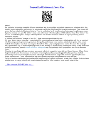 Personal And Professional Career Plan
Abstract
The realization of this paper respond to different motivations, both as personal and professional. As result, my individual career plan
includes aspects that enriches and improves me with a view to achieving objectives within any given organization. These aspects and
actions that lead to the fruit of their own initiative. From the professional level, formal vocational training and completing my master
degree has been my new goal. My field of work as a law enforcement officer throughout an Officer United States Army for more than
16 years, over which they have emerged different problems, both from the theoretical and from the urgency of finding practical
solutions to everyday.
In this issue, the question of the sense of need for ... Show more content on Helpwriting.net ...
It is in my deepest interest to develop a system that will be capturing all our personnel history, which statistics will play an important
role. Measuring seniority, promotions, production, their quality, performance, social relations, and also their opinion of the current
methods that Army have to evaluate and recognize their efforts. If the Army has high personnel rotation this means that our people
don't agree with the way we are making things possible, or that probably we are not offering what they are looking for. My main career
goal is to complete my Master in Human Resources Management and certifications in order to competitive and relevant within the
Army.
Obtaining the knowledge, skill, and experience necessary in order to be competitive in my field as a Human Resource Officer. Being
the principal advisor to the commander for all matters concerning Human Resource and support for all assigned and attached
personnel by supervising all strength management and strength distribution action, is a possible promotion opportunity for career
growth within the next 5 years. Retrieved from http://www.goarmy.com/careers–and–jobs/browse–career–and–job–
categories/administrative–support/personnel–systems–management–officer.html Additionally, in case I can't complete the desire career
with the Army, my current job skills will come in handy when applying effort toward my career growth in the civilian
... Get more on HelpWriting.net ...
 