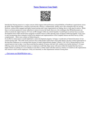 Nurse Turnover Case Study
Introduction Nursing turnover is a major concern which impacts both performance and profitability of healthcare organizations across
the globe. Most hospitals have a mission to provide safe, effective, compassionate, quality care to the community they are serving.
However, without fully engaged and highly trained nursing staff, many organizations are finding, this is a lofty goal to achieve. While
there is no known panacea to create reductions in turnover across the board, there are a few techniques that HR professionals can
utilize to positively impact turnover. If I were an HR manager within my current hospital, I would begin to actively focus on career
development from within and develop a program to transfer nurses to other specialty areas of interest within the hospital. A few ways
to start incorporating these strategies would be the adoption and implementation of the Campbell Interest and Skill Survey (CISS)
complemented ... Show more content on Helpwriting.net ...
In an effort to retain nurses I would implement a career development program. To begin, I would start an 'Interest Inventory' of our
current nursing staff. "The CISS can be used not only to help people explore their career path options, but also to help organizations to
develop their employees or to reassign them because of major organizational changes" (Snell, p. 243, 2015). During analysis of our
current turnover year to date, it was discovered that the majority of nurses who have left, worked at my facility between 5–10 years.
Offering yearly career development surveys to employees could help allign nurses with areas within the hospital that they have a
higher interest in working in or even identify an area that is a better match with their skill set. I believe it would be in the organizations
best interest to shift current employees, if they are interested, to other departments instead of losing them
... Get more on HelpWriting.net ...
 