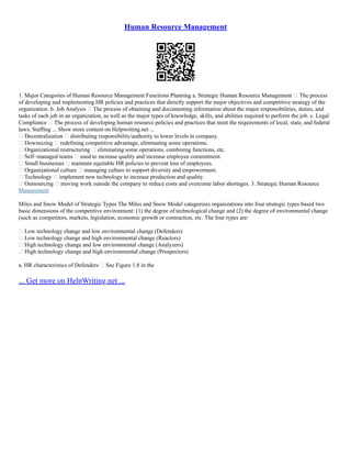 Human Resource Management
1. Major Categories of Human Resource Management Functions Planning a. Strategic Human Resource Management – The process
of developing and implementing HR policies and practices that directly support the major objectives and competitive strategy of the
organization. b. Job Analysis – The process of obtaining and documenting information about the major responsibilities, duties, and
tasks of each job in an organization, as well as the major types of knowledge, skills, and abilities required to perform the job. c. Legal
Compliance – The process of developing human resource policies and practices that meet the requirements of local, state, and federal
laws. Staffing ... Show more content on Helpwriting.net ...
• Decentralization – distributing responsibility/authority to lower levels in company.
• Downsizing – redefining competitive advantage, eliminating some operations.
• Organizational restructuring – eliminating some operations, combining functions, etc.
• Self–managed teams – used to increase quality and increase employee commitment.
• Small businesses – maintain equitable HR policies to prevent loss of employees.
• Organizational culture – managing culture to support diversity and empowerment.
• Technology – implement new technology to increase production and quality.
• Outsourcing – moving work outside the company to reduce costs and overcome labor shortages. 3. Strategic Human Resource
Management
Miles and Snow Model of Strategic Types The Miles and Snow Model categorizes organizations into four strategic types based two
basic dimensions of the competitive environment: (1) the degree of technological change and (2) the degree of environmental change
(such as competitors, markets, legislation, economic growth or contraction, etc. The four types are:
• Low technology change and low environmental change (Defenders)
• Low technology change and high environmental change (Reactors)
• High technology change and low environmental change (Analyzers)
• High technology change and high environmental change (Prospectors)
a. HR characteristics of Defenders – See Figure 1.8 in the
... Get more on HelpWriting.net ...
 