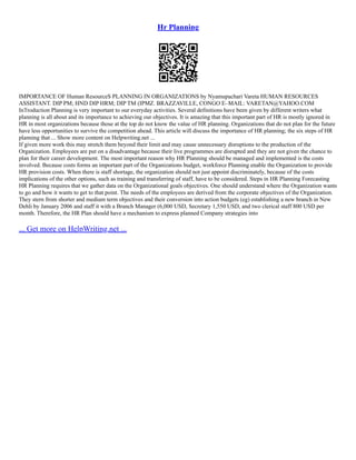 Hr Planning
IMPORTANCE OF Human ResourceS PLANNING IN ORGANIZATIONS by Nyamupachari Vareta HUMAN RESOURCES
ASSISTANT. DIP PM; HND DIP HRM; DIP TM (IPMZ. BRAZZAVILLE, CONGO E–MAIL: VARETAN@YAHOO.COM
InTroduction Planning is very important to our everyday activities. Several definitions have been given by different writers what
planning is all about and its importance to achieving our objectives. It is amazing that this important part of HR is mostly ignored in
HR in most organizations because those at the top do not know the value of HR planning. Organizations that do not plan for the future
have less opportunities to survive the competition ahead. This article will discuss the importance of HR planning; the six steps of HR
planning that ... Show more content on Helpwriting.net ...
If given more work this may stretch them beyond their limit and may cause unnecessary disruptions to the production of the
Organization. Employees are put on a disadvantage because their live programmes are disrupted and they are not given the chance to
plan for their career development. The most important reason why HR Planning should be managed and implemented is the costs
involved. Because costs forms an important part of the Organizations budget, workforce Planning enable the Organization to provide
HR provision costs. When there is staff shortage, the organization should not just appoint discriminately, because of the costs
implications of the other options, such as training and transferring of staff, have to be considered. Steps in HR Planning Forecasting
HR Planning requires that we gather data on the Organizational goals objectives. One should understand where the Organization wants
to go and how it wants to get to that point. The needs of the employees are derived from the corporate objectives of the Organization.
They stern from shorter and medium term objectives and their conversion into action budgets (eg) establishing a new branch in New
Dehli by January 2006 and staff it with a Branch Manager (6,000 USD, Secretary 1,550 USD, and two clerical staff 800 USD per
month. Therefore, the HR Plan should have a mechanism to express planned Company strategies into
... Get more on HelpWriting.net ...
 