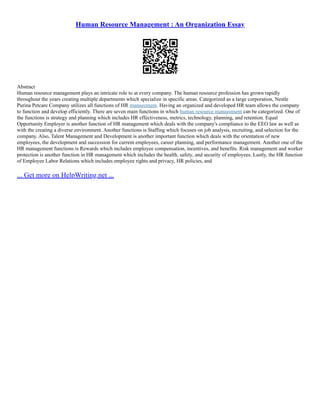 Human Resource Management : An Organization Essay
Abstract
Human resource management plays an intricate role to at every company. The human resource profession has grown rapidly
throughout the years creating multiple departments which specialize in specific areas. Categorized as a large corporation, Nestle
Purina Petcare Company utilizes all functions of HR management. Having an organized and developed HR team allows the company
to function and develop efficiently. There are seven main functions in which human resource management can be categorized. One of
the functions is strategy and planning which includes HR effectiveness, metrics, technology, planning, and retention. Equal
Opportunity Employer is another function of HR management which deals with the company's compliance to the EEO law as well as
with the creating a diverse environment. Another functions is Staffing which focuses on job analysis, recruiting, and selection for the
company. Also, Talent Management and Development is another important function which deals with the orientation of new
employees, the development and succession for current employees, career planning, and performance management. Another one of the
HR management functions is Rewards which includes employee compensation, incentives, and benefits. Risk management and worker
protection is another function in HR management which includes the health, safety, and security of employees. Lastly, the HR function
of Employee Labor Relations which includes employee rights and privacy, HR policies, and
... Get more on HelpWriting.net ...
 