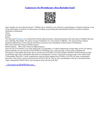 Controversy Or Phytotherapy: Does Herbalist Need?
Some remedies are worse than the disease" –Publilius Syrus. Herbalism, also referred to as phytotherapy or botanical medicine, is one
of the earliest kinds of medicine. It is the practice of making or prescribing plant based herbal remedies for medical conditions
(Definition of Herbalism).
Thesis:
B. Body
History
The main goal of herbalism is to eliminate the need for pharmaceuticals, containing chemicals with names that are illegible and seem
more unhealthy than helpful. The earliest account of herbalism was a list of herbs in 3000 B.C. The ancient Chinese, Indians,
Egyptians, Babylonians, Greeks, Romans and Native Americans were all herbalists (A Brief History of Herbalism).
How much school does being an herbalist require?
Herbal medicine ... Show more content on Helpwriting.net ...
Since the role of an herbalist is not easily defined due to it's broadness, it is hard to pinpoint the average salary of one. For instance,
holistic herbalists can earn anywhere from $20,000 to $120,000 per year, with an average of $55 an hour ("Herbalist Job
Description"). Naturopathic physicians rake in anywhere from $39,440 to $135,950 annually. HOURLY WAGES Because of their
exceptionally high wages, naturopathic physicians are subsequently in the top 77 percentile of annual wages in the medical field
("Naturopathic Physician"). Lastly, acupuncturists make anywhere ranging from $39,440 to $135,950, the same as naturopathic
physicians. Their hourly wages go anywhere from $18.96 to $65.36. They are also coincidentally in the top 77 percentile annual
wages, making both of these careers very enticing for those who fancy the finer
... Get more on HelpWriting.net ...
 