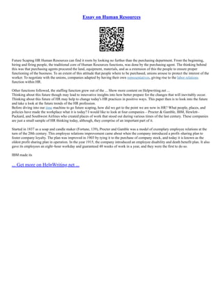 Essay on Human Resources
Future Scaping HR Human Resources can find it roots by looking no further than the purchasing department. From the beginning,
hiring and firing people, the traditional core of Human Resources functions, was done by the purchasing agent. The thinking behind
this was that purchasing agents procured the land, equipment, materials, and as a extension of this the people to ensure proper
functioning of the business. To an extent of this attitude that people where to be purchased, unions arouse to protect the interest of the
worker. To negotiate with the unions, companies adapted by having their own representatives, giving rise to the labor relations
function within HR.
Other functions followed, the staffing function grew out of the ... Show more content on Helpwriting.net ...
Thinking about this future though may lead to innovative insights into how better prepare for the changes that will inevitably occur.
Thinking about this future of HR may help to change today's HR practices in positive ways. This paper then is to look into the future
and take a look at the future trends of the HR profession.
Before diving into our time machine to go future scaping, how did we get to the point we are now in HR? What people, places, and
policies have made the workplace what it is today? I would like to look at four companies – Procter & Gamble, IBM, Hewlett–
Packard, and Southwest Airlines who created places of work that stood out during various times of the last century. These companies
are just a small sample of HR thinking today, although, they comprise of an important part of it.
Started in 1837 as a soap and candle maker (Fortune, 139), Procter and Gamble was a model of exemplary employee relations at the
turn of the 20th century. This employee relations improvement came about when the company introduced a profit–sharing plan to
foster company loyalty. The plan was improved in 1903 by tying it to the purchase of company stock, and today it is known as the
oldest profit sharing plan in operation. In the year 1915, the company introduced an employee disability and death benefit plan. It also
gave its employees an eight–hour workday and guaranteed 48 weeks of work in a year, and they were the first to do so.
IBM made its
... Get more on HelpWriting.net ...
 