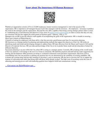 Essay about The Importance Of Human Resources
Whether an organization consists of five or 25,000 employees, human resources management is vital to the success of the
organization. HR is important to all managers because it provides managers with the resources – the employees – necessary to produce
the work for the managers and the organization. Beyond this role, HR is capable of becoming a strong strategic partner when it comes
to "establishing the overall direction and objectives of key areas of human resource management in order to ensure that they not only
are consistent with but also support the achievement of business goals." (Massey, 1994, p. 27)
Managers rely on HR to provide effective staff capable of accomplishing the goals of the organization. HR is valuable in ensuring ...
Show more content on Helpwriting.net ...
A benefit to looking for employees with these skills is that they provide a good human asset base for succession planning.
HR functions as a strategic partner by planning and implementing methods that support the objectives of the City. HR works on
identifying needs and trends and developing strategies to address them. HR takes direction from the Mayor and Council, CAO and the
Director of Corporate Services. HR uses data and knowledge of the City to try to predict future needs and develop plans of attack for
different objectives.
Succession planning is an area within the City where HR is acting as a strategic partner. Currently, HR is looking at the overall needs
of the City and how it will change in the next 5 to 10 due to retirement. HR identifies positions and staff and has made suggestions for
training and development. Other positions are being re–evaluated to determine need and future requirements. Decisions such as
consolidating roles into one position or splitting one position into two are determined by the suitability of existing candidates. HR
evaluates the existing talent and provides strategies to develop it, such as mentoring. HR also has to convince the City to support the
expense of cultivating staff rather than hiring staff with those skills already in place. The high costs of recruiting versus the costs of
educating and training proven staff with leadership qualities have helped to build and communicate a strong
... Get more on HelpWriting.net ...
 