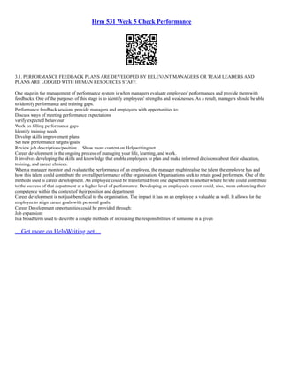 Hrm 531 Week 5 Check Performance
3.1. PERFORMANCE FEEDBACK PLANS ARE DEVELOPED BY RELEVANT MANAGERS OR TEAM LEADERS AND
PLANS ARE LODGED WITH HUMAN RESOURCES STAFF.
One stage in the management of performance system is when managers evaluate employees' performances and provide them with
feedbacks. One of the purposes of this stage is to identify employees' strengths and weaknesses. As a result, managers should be able
to identify performance and training gaps.
Performance feedback sessions provide managers and employees with opportunities to:
Discuss ways of meeting performance expectations
verify expected behaviour
Work on filling performance gaps
Identify training needs
Develop skills improvement plans
Set new performance targets/goals
Review job descriptions/position ... Show more content on Helpwriting.net ...
Career development is the ongoing process of managing your life, learning, and work.
It involves developing the skills and knowledge that enable employees to plan and make informed decisions about their education,
training, and career choices.
When a manager monitor and evaluate the performance of an employee, the manager might realise the talent the employee has and
how this talent could contribute the overall performance of the organisation. Organisations seek to retain good performers. One of the
methods used is career development. An employee could be transferred from one department to another where he/she could contribute
to the success of that department at a higher level of performance. Developing an employee's career could, also, mean enhancing their
competence within the context of their position and department.
Career development is not just beneficial to the organisation. The impact it has on an employee is valuable as well. It allows for the
employee to align career goals with personal goals.
Career Development opportunities could be provided through:
Job expansion:
Is a broad term used to describe a couple methods of increasing the responsibilities of someone in a given
... Get more on HelpWriting.net ...
 