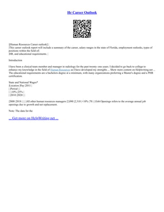 Hr Career Outlook
|[Human Resources Career outlook] |
|This career outlook report will include a summary of the career, salary ranges in the state of Florida, employment outlooks, types of
positions within the field of|
|HR, and educational requirements. |
Introduction
I have been a clinical team member and manager in radiology for the past twenty–one years. I decided to go back to college to
enhance my knowledge in the field of Human Resources as I have developed my strengths ... Show more content on Helpwriting.net ...
The educational requirements are a bachelors degree at a minimum, with many organizations preferring a Master's degree and a PHR
certification.
State and National Wages*
|Location |Pay |2011 |
| |Period | |
| | |10% |25% |
| |2010 |2020 | |
|2008 |2018 | | | |All other human resources managers |2,090 |2,310 |+10% |70 | |1Job Openings refers to the average annual job
openings due to growth and net replacement.
Note: The data for the
... Get more on HelpWriting.net ...
 