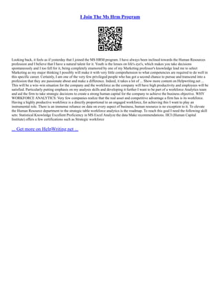 I Join The Ms Hrm Program
Looking back, it feels as if yesterday that I joined the MS HRM program. I have always been inclined towards the Human Resources
profession and I believe that I have a natural talent for it. Youth is the lenses on life's eye's, which makes you take decisions
spontaneously and I too fell for it, being completely enamored by one of my Marketing professor's knowledge lead me to select
Marketing as my major thinking I possibly will make it with very little comprehension to what competencies are required to do well in
this specific career. Certainly, I am one of the very few privileged people who has got a second chance to pursue and transcend into a
profession that they are passionate about and make a difference. Indeed, it takes a lot of ... Show more content on Helpwriting.net ...
This will be a win–win situation for the company and the workforce as the company will have high productivity and employees will be
satisfied. Particularly putting emphasis on my analysis skills and developing it further I want to be part of a workforce Analytics team
and aid the firm to take strategic decisions to create a strong human capital for the company to achieve the business objective. WHY
WORKFORCE ANALYTICS: Very few companies realize that the real asset and competitive advantage a firm has is its workforce.
Having a highly productive workforce is a directly proportional to an engaged workforce, for achieving this I want to play an
instrumental role. There is an immense reliance on data on every aspect of business, human resource is no exception to it. To elevate
the Human Resource department to the strategic table workforce analytics is the roadmap. To reach this goal I need the following skill
sets: Statistical Knowledge Excellent Proficiency in MS Excel Analyze the data Make recommendations. HCI (Human Capital
Institute) offers a few certifications such as Strategic workforce
... Get more on HelpWriting.net ...
 