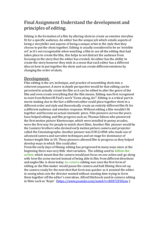 Final Assignment Understand the development and
principles of editing.
Editing is the formation of a film by altering shots to create an emotive storyline
fit for a specific audience. An editor has the unique job which entails aspects of
being a storyteller and aspects of being a unique artist in the style that they
choose to put the shots together. Editing is usually considered to be an ‘invisible
art’ as it’s not recognisable when watching a film to see all the editing that had
taken place to create the film, this helps to not distract the audience from
focusing on the story that the editor has created. An editor has the ability to
create the story however they wish in a sense that each editor has a different
idea on how to put together the shots and can create different emotions by
changing the order of shots.
Development;
Film editing is the art, technique, and practice of assembling shots into a
coherent sequence. A more in depth perspective would be that editing can be
perceived to actually create the film as it can be edited to alter the genre of the
film and even create everything that the film means. Editing was first recognised
to exist from Robert.W.Paul’s work “Come along, do!”. Editing is a critical part in
movie making due to the fact a different editor could place together shots in a
different order and style and theoretically create an entirely different film fit for
a different audience and emotive response. Without editing a film wouldn’t fit
together and become an actual cinematic piece. Film pioneers across the years
have helped editing and film progress such as; Thomas Edison who pioneered
the first motion picture Kinetoscope, which were installed in penny arcades,
were the first way for people to watch short films. Another film pioneer would be
the Lumiere brothers who devised early motion picture camera and projector
called the Cinematographe. Another pioneer was D.W.Griffith who made use of
advanced camera and narrative techniques and set stage for dominance of
feature length film in US. These pioneers allowed film to progress as they helped
develop ways in which film could alter.
From the early days of filming editing has progressed in many ways since at the
beginning there was very little shot variation. The editing used to follow the
action, which meant that the camera would just focus on one action and go along
with how the scene moved instead of being able to film from different directions
and angles like is done today. In camera editing was once the first form of
editing as the film-maker would pause the camera and halt filming then set up
the camera ready for the next shot that form was quicker as it assisted the editor
in seeing what cuts the director wanted without wasting time trying to form
them together off the editor’s own ideas. Alfred Hitchcock used in-camera editing
in films such as ‘Rope’ (https://www.youtube.com/watch?v=BZ872FSDyns )
 