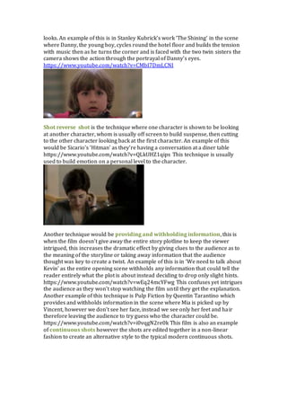 looks. An example of this is in Stanley Kubrick’s work ‘The Shining’ in the scene
where Danny, the young boy, cycles round the hotel floor and builds the tension
with music then as he turns the corner and is faced with the two twin sisters the
camera shows the action through the portrayal of Danny’s eyes.
https://www.youtube.com/watch?v=CMbI7DmLCNI
Shot reverse shot is the technique where one character is shown to be looking
at another character, whom is usually off screen to build suspense, then cutting
to the other character looking back at the first character. An example of this
would be Sicario’s ‘Hitman’ as they’re having a conversation at a diner table
https://www.youtube.com/watch?v=QLkUHZ1qips This technique is usually
used to build emotion on a personal level to the character.
Another technique would be providing and withholding information, this is
when the film doesn’t give away the entire story plotline to keep the viewer
intrigued, this increases the dramatic effect by giving clues to the audience as to
the meaning of the storyline or taking away information that the audience
thought was key to create a twist. An example of this is in ‘We need to talk about
Kevin’ as the entire opening scene withholds any information that could tell the
reader entirely what the plot is about instead deciding to drop only slight hints.
https://www.youtube.com/watch?v=wEq24mcYFwg This confuses yet intrigues
the audience as they won’t stop watching the film until they get the explanation.
Another example of this technique is Pulp Fiction by Quentin Tarantino which
provides and withholds information in the scene where Mia is picked up by
Vincent, however we don’t see her face, instead we see only her feet and hair
therefore leaving the audience to try guess who the character could be.
https://www.youtube.com/watch?v=i0vqgN2re0k This film is also an example
of continuous shots however the shots are edited together in a non-linear
fashion to create an alternative style to the typical modern continuous shots.
 