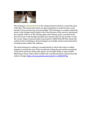 The technique editing rhythm is the relation between shots to control the pace
of the film. This means that shots are altered together to assist how the scene
intends to be portrayed e.g. fast paced fight. This technique is usually assisted by
music in the background to make it clear that the pace of the movie is quickened.
An example of this is in The Shining again when Danny cycles round the hotel
floor the music in the background gets more intense the last lap he takes round
the corner. https://www.youtube.com/watch?v=CMbI7DmLCNI This shows the
audience that something is about to happen as it builds up the tension therefore
creating tension within the audience.
The final technique is cutting to soundtrack this is where the action is edited
together to match the pace of the soundtrack, letting the pace of the soundtrack
control how quick the action will appear. An example of this is Taylor Swift’s
Blank Space music video which includes the soundtrack which controls how the
actions changes https://www.youtube.com/watch?v=e-ORhEE9VVg
 