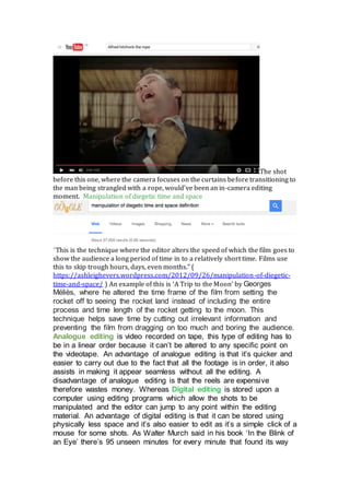 The shot
before this one, where the camera focuses on the curtains before transitioning to
the man being strangled with a rope, would’ve been an in-camera editing
moment. Manipulation of diegetic time and space
”This is the technique where the editor alters the speed of which the film goes to
show the audience a long period of time in to a relatively short time. Films use
this to skip trough hours, days, even months.” (
https://ashleighevers.wordpress.com/2012/09/26/manipulation-of-diegetic-
time-and-space/ ) An example of this is ‘A Trip to the Moon’ by Georges
Méliès, where he altered the time frame of the film from setting the
rocket off to seeing the rocket land instead of including the entire
process and time length of the rocket getting to the moon. This
technique helps save time by cutting out irrelevant information and
preventing the film from dragging on too much and boring the audience.
Analogue editing is video recorded on tape, this type of editing has to
be in a linear order because it can’t be altered to any specific point on
the videotape. An advantage of analogue editing is that it’s quicker and
easier to carry out due to the fact that all the footage is in order, it also
assists in making it appear seamless without all the editing. A
disadvantage of analogue editing is that the reels are expensive
therefore wastes money. Whereas Digital editing is stored upon a
computer using editing programs which allow the shots to be
manipulated and the editor can jump to any point within the editing
material. An advantage of digital editing is that it can be stored using
physically less space and it’s also easier to edit as it’s a simple click of a
mouse for some shots. As Walter Murch said in his book ‘In the Blink of
an Eye’ there’s 95 unseen minutes for every minute that found its way
 