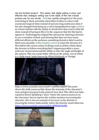 into the finished product.” This means that digital editing is more cost
effective than analogue editing due to the waste of film reel it would
produce just for one minute. Film has rapidly changed over the years
from being in black and white silent films to films in colour with
sound and rangeof shots instead of justone long continuousshot. It
has also changed from being on a reel to being filmed on tape (video)
in a linear fashion with the ability to decidehow they want to film the
shots instead of having to film it in the sequence that the film had to
appear in. Technology has helped film advanceby allowinga director
to use a variation of shots and showing that they can have many
differenteffects on the audience, something directors didn’tused to
think were possible. Following the action is when the director of a
film followsthe scenes action on things such as dollies which allow
the director to follow everythingthat’s happeningwithin a scene
with ease of movementand the ability to alter the angle and height of
the camera. This can create better effects on the action, oneof which
is a ‘dolly zoom’madefamousby Alfred Hitchcock in ‘Vertigo’
https://www.youtube.com/watch?v=je0NhvAQ6fM Thisscene
shows the dolly zoom outthis shows the intensity of the character’s
view and gives purposeto the pointof view shot. This effect was later
copied in Steven Spielberg’s “Jaws” where the camera zoomsin on
the characters face to express the sudden emotion overcomingthe
character, this is also an exampleof eye trace as the director is
ensuringthe viewer looksexactly where the director wants them too.
https://www.youtube.com/watch?v=NB4bikrNzMk
 
