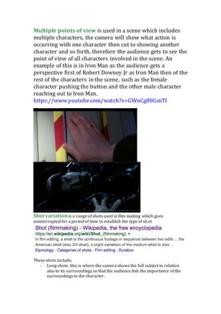 Multiple points of view is used in a scene which includes
multiple characters, the camera will show what action is
occurring with one character then cut to showing another
character and so forth, therefore the audience gets to see the
point of view of all characters involved in the scene. An
example of this is in Iron Man as the audience gets a
perspective first of Robert Downey Jr as Iron Man then of the
rest of the characters in the scene, such as the female
character pushing the button and the other male character
reaching out to Iron Man.
https://www.youtube.com/watch?v=GWnCg88GmTI
Shot variationis a range of shots used in film making which goes
uninterrupted for a period of time to establish the type of shot
These shots include;
- Long shots- this is where the camera shows the full subject in relation
also to its surroundings so that the audience link the importance of the
surroundings to the character.
 