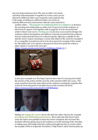 just one long continuous shot. The way an editor uses music
and shots and manipulates it together to create a story can be
altered if a different editor were to get the same material, this
is the magic of editing as a different editor can create an
entirely different story and emotion with the same material as
another editor.  The purpose of combining shots in a sequence is all about
the meaning and relationship an editor tries to get across to the audience as
shots have to appear to fit together with no gaps for it to be successful and
achieve what it sets out to. Creating pace is also key as you need to intrigue the
audience without boring them and without it moving so quick that the audience
doesn’t understand therefore it’s critical to get the right pace suitable for the
specific movie. It gives meaning to a scene and relates to the scene for example if
it’s a racing film it would not suit it to be slow paced. An example of this would
be ‘The Italian Job’ as it requires a fast pace to show how quick the action is
taken which is crucial to the story line
(https://www.youtube.com/watch?v=XAQl6mm_kYg#t=15 )
A slow pace example is in The King’s Speech where the it’s slow paced to build
the tension of the action and the severity of the emotion within the scene. This
scene would not have the same effect on the audience creating the empathy that
it does if it was fast paced, it wouldn’t focus on the emotion involved.
https://www.youtube.com/watch?v=6fY3BOcjAnw
Editing can engage the viewer due to the style the editor chooses for example
providing and withholding information this is when the film doesn’t give
away the entire story plotline to keep the viewer intrigued, this increases the
dramatic effect by giving clues to the audience as to the meaning of the storyline
or taking away information that the audience thought was key to create a twist.
An example of this is in Quentin Tarantino’s ‘Pulp Fiction’ when Vincent picks up
 