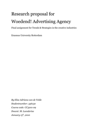 Research proposal for
Woedend! Advertising Agency
Final assignment for Trends & Strategies in the creative industries


Erasmus University Rotterdam




By Elise Adriana van de Velde
Studentnumber: 336130
Course code: CC3201-09
Docent: M. Leendertse
January 15th, 2010
 