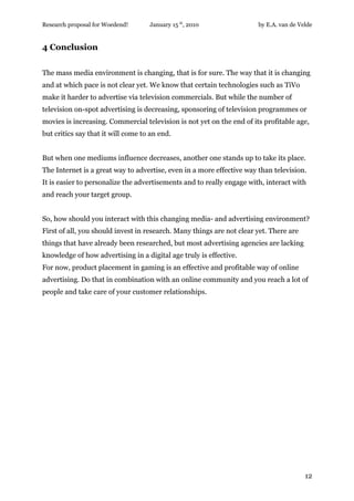 Research proposal for Woedend!      January 15 th, 2010                by E.A. van de Velde


4 Conclusion


The mass media environment is changing, that is for sure. The way that it is changing
and at which pace is not clear yet. We know that certain technologies such as TiVo
make it harder to advertise via television commercials. But while the number of
television on-spot advertising is decreasing, sponsoring of television programmes or
movies is increasing. Commercial television is not yet on the end of its profitable age,
but critics say that it will come to an end.


But when one mediums influence decreases, another one stands up to take its place.
The Internet is a great way to advertise, even in a more effective way than television.
It is easier to personalize the advertisements and to really engage with, interact with
and reach your target group.


So, how should you interact with this changing media- and advertising environment?
First of all, you should invest in research. Many things are not clear yet. There are
things that have already been researched, but most advertising agencies are lacking
knowledge of how advertising in a digital age truly is effective.
For now, product placement in gaming is an effective and profitable way of online
advertising. Do that in combination with an online community and you reach a lot of
people and take care of your customer relationships.




                                                                                        12
 