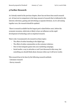 Research proposal for Woedend!     January 15 th, 2010                 by E.A. van de Velde


5 Further Research


As I already stated in the previous chapter, there has not been done much research
yet. At least not in comparison to the large amount of research that is dedicated to the
Internet, television, gaming and advertising as separate divisions. As it is all coming
together now, the research should be updated.


There is research available but the largest part is dated before 2007, before the
economic recession, which also is likely to have an influence on the rapid
development of technology and on empirical research.


That is why I recommend to do research on these topics:
   -   The effect of online branding in the digital age;
   -   The effect of online communities on the costumer relations;
   -   How to best integrate games into your marketing campaign;
   -   Social media: a way to advertise or not? (not discussed in this essay, but
       something you should think about, because critics say it will never work);


This research has to be done by the following research methods:
- Literature research
- Survey research




                                                                                        13
 