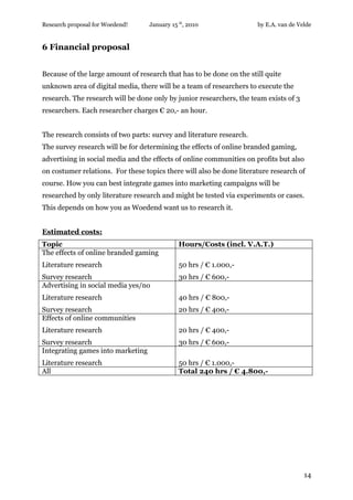 Research proposal for Woedend!     January 15 th, 2010                by E.A. van de Velde


6 Financial proposal


Because of the large amount of research that has to be done on the still quite
unknown area of digital media, there will be a team of researchers to execute the
research. The research will be done only by junior researchers, the team exists of 3
researchers. Each researcher charges € 20,- an hour.


The research consists of two parts: survey and literature research.
The survey research will be for determining the effects of online branded gaming,
advertising in social media and the effects of online communities on profits but also
on costumer relations. For these topics there will also be done literature research of
course. How you can best integrate games into marketing campaigns will be
researched by only literature research and might be tested via experiments or cases.
This depends on how you as Woedend want us to research it.


Estimated costs:
Topic                                         Hours/Costs (incl. V.A.T.)
The effects of online branded gaming
Literature research                           50 hrs / € 1.000,-
Survey research                               30 hrs / € 600,-
Advertising in social media yes/no
Literature research                           40 hrs / € 800,-
Survey research                               20 hrs / € 400,-
Effects of online communities
Literature research                           20 hrs / € 400,-
Survey research                               30 hrs / € 600,-
Integrating games into marketing
Literature research                           50 hrs / € 1.000,-
All                                           Total 240 hrs / € 4.800,-




                                                                                       14
 