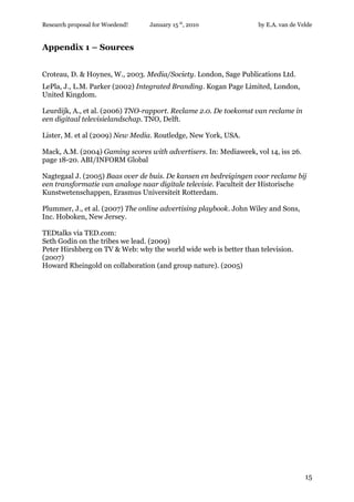 Research proposal for Woedend!   January 15 th, 2010               by E.A. van de Velde


Appendix 1 – Sources


Croteau, D. & Hoynes, W., 2003. Media/Society. London, Sage Publications Ltd.
LePla, J., L.M. Parker (2002) Integrated Branding. Kogan Page Limited, London,
United Kingdom.

Leurdijk, A., et al. (2006) TNO-rapport. Reclame 2.0. De toekomst van reclame in
een digitaal televisielandschap. TNO, Delft.

Lister, M. et al (2009) New Media. Routledge, New York, USA.

Mack, A.M. (2004) Gaming scores with advertisers. In: Mediaweek, vol 14, iss 26.
page 18-20. ABI/INFORM Global

Nagtegaal J. (2005) Baas over de buis. De kansen en bedreigingen voor reclame bij
een transformatie van analoge naar digitale televisie. Faculteit der Historische
Kunstwetenschappen, Erasmus Universiteit Rotterdam.

Plummer, J., et al. (2007) The online advertising playbook. John Wiley and Sons,
Inc. Hoboken, New Jersey.

TEDtalks via TED.com:
Seth Godin on the tribes we lead. (2009)
Peter Hirshberg on TV & Web: why the world wide web is better than television.
(2007)
Howard Rheingold on collaboration (and group nature). (2005)




                                                                                    15
 