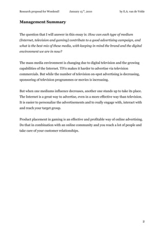 Research proposal for Woedend!     January 15 th, 2010                 by E.A. van de Velde


Management Summary


The question that I will answer in this essay is: How can each type of medium
(Internet, television and gaming) contribute to a good advertising campaign, and
what is the best mix of these media, with keeping in mind the brand and the digital
environment we are in now?


The mass media environment is changing due to digital television and the growing
capabilities of the Internet. TiVo makes it harder to advertise via television
commercials. But while the number of television on-spot advertising is decreasing,
sponsoring of television programmes or movies is increasing.


But when one mediums influence decreases, another one stands up to take its place.
The Internet is a great way to advertise, even in a more effective way than television.
It is easier to personalize the advertisements and to really engage with, interact with
and reach your target group.


Product placement in gaming is an effective and profitable way of online advertising.
Do that in combination with an online community and you reach a lot of people and
take care of your customer relationships.




                                                                                          2
 