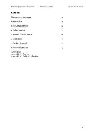 Research proposal for Woedend!     January 15 th, 2010        by E.A. van de Velde


Content
Management Summary                                       2

Introduction                                             4

1 New, Digital Media                                     5

2 Online gaming                                          7

3 The end of mass media                                  9

4 Conclusion                                             11

5 Further Research                                       12

6 Financial proposal                                     13

Appendices
Appendix 1 – Sources
Appendix 2 – Critical reflection




                                                                                3
 