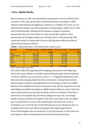 Research proposal for Woedend!            January 15 th, 2010                  by E.A. van de Velde


1 New, Digital Media

Since consumers are able to record television programmes or movies with their dvd-
recorders or TiVo, they are also able to skip advertisements. According to a TNO-
rapport on advertising in the digital age, written by A. Leurdijk et al in 2005, 75 % of
advertisements during a recorded programme are being skipped, which is 30 % of the
total of advertisements. Although advertising loses viewings on television
commercials, there are a lot of other new ways to reach their audience. When
commercials are not longer a good way to advertise, there is still sponsoring. TNO
expects the number of commercials to drop on the long-term while the number of
sponsoring and internet will grow.
Table 1. Digital television in the Netherlands, 2008 vs 2007.
Provider             2008 Q4, amount        2008 Q4, market      2007 Q4, amount   2007 Q4, market
                                                        share                                share
Ziggo                         1.150.000                   28,6           834.000               25,8
Canaal Digitaal                 825.000                   20,6           750.000               23,2
KPN                             775.000                   19,3           497.000               15,4
UPC                             649.000                   16,2           550.300               17,0
Tele2                           190.000                    4,7           157.000                4,9
Other                           425.000                   10,6           444.100               13,7

Totaal                        4.014.000                   100          3.232.400               100
Source: Telecompaper, maart 2009

The world is still at the beginning of the changing environment in the ‘digital age’.
That is why many scientists, researchers and professionals agree with the statement:
‘it will be a evolution, not a revolution’ as also J. J. L. Nagtegaal (2005) puts it in his
thesis about the changing digital television environment. It means that it will take
time for people to adjust to and adapt all the new technologies in their lives. Media
habits are very integrated in the lives of consumers, they will not change that over day
and suddenly use all the technologies available (Croteau & Hoynes, 2003). Television
came a long way from one television in a block or street, to sometimes more than 3
televisions in a household. That also did not change over time. But, even though
people are giving marketers and engineers the time to also adjust to the new digital
age, it is important to be aware of the rapid changes. You have to be on top of
everything so you can be the best, not the first (because you are already too late), in
providing solutions for your clients according to these digital opportunities.
In the United Kingdom they are ahead of us. In the first semester of 2009, there was
more spend on online advertisements than on television advertisements.



                                                                                                 5
 
