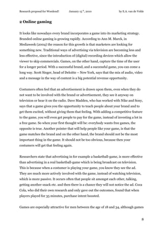 Research proposal for Woedend!     January 15 th, 2010                 by E.A. van de Velde


2 Online gaming

It looks like nowadays every brand incorporates a game into its marketing strategy.
Branded online gaming is growing rapidly. According to Ann M. Marck, in
Mediaweek (2004) the reason for this growth is that marketers are looking for
something new. Traditional ways of advertising via television are becoming less and
less effective, since the introduction of (digital) recording devices which allow the
viewer to skip commercials. Games, on the other hand, capture the time of the user
for a longer period. With a successful brand, and a successful game, you can come a
long way. Scott Singer, head of Deloitte – New York, says that the mix of audio, video
and a message in the way of content is a big potential revenue opportunity.


Costumers often feel that an advertisement is drawn upon them, even when they do
not want to be involved with the brand or advertisement, they see it anyway on
television or hear it on the radio. Dave Madden, who has worked with Nike and Sony,
says that a game gives you the opportunity to teach people about your brand and to
get them excited, without giving them that feeling. With adding a competitive feature
to the game, you will even get people to pay for the game, instead of investing a lot in
a free game. So when your first thought will be: everybody wants free games, the
opposite is true. Another pointer that will help people like your game, is that the
game matches the brand and on the other hand, the brand should not be the most
important thing in the game. It should not be too obvious, because then your
costumers will get that feeling again.


Researchers state that advertising in for example a basketball-game, is more effective
than advertising in a real basketball-game which is being broadcast on television.
This is because when a costumer is playing your game, you know they see the ad.
They are much more actively involved with the game, instead of watching television,
which is more passive. It occurs often that people sit amongst each other, talking,
getting another snack etc. and then there is a chance they will not notice the ad. Coca
Cola, who did their own research and only gave out the outcomes, found that when
players played for 35 minutes, purchase intent boosted.


Games are especially attractive for men between the age of 18 and 34, although games


                                                                                         8
 