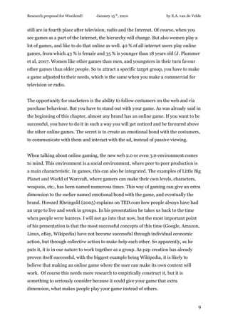 Research proposal for Woedend!      January 15 th, 2010                 by E.A. van de Velde


still are in fourth place after television, radio and the Internet. Of course, when you
see games as a part of the Internet, the hierarchy will change. But also women play a
lot of games, and like to do that online as well. 40 % of all internet users play online
games, from which 43 % is female and 35 % is younger than 18 years old (J. Plummer
et al, 2007. Women like other games than men, and youngsters in their turn favour
other games than older people. So to attract a specific target group, you have to make
a game adjusted to their needs, which is the same when you make a commercial for
television or radio.


The opportunity for marketers is the ability to follow costumers on the web and via
purchase behaviour. But you have to stand out with your game. As was already said in
the beginning of this chapter, almost any brand has an online game. If you want to be
successful, you have to do it in such a way you will get noticed and be favoured above
the other online games. The secret is to create an emotional bond with the costumers,
to communicate with them and interact with the ad, instead of passive viewing.


When talking about online gaming, the new web 2.0 or even 3.0 environment comes
to mind. This environment is a social environment, where peer to peer production is
a main characteristic. In games, this can also be integrated. The examples of Little Big
Planet and World of Warcraft, where gamers can make their own levels, characters,
weapons, etc., has been named numerous times. This way of gaming can give an extra
dimension to the earlier named emotional bond with the game, and eventually the
brand. Howard Rheingold (2005) explains on TED.com how people always have had
an urge to live and work in groups. In his presentation he takes us back to the time
when people were hunters. I will not go into that now, but the most important point
of his presentation is that the most successful concepts of this time (Google, Amazon,
Linux, eBay, Wikipedia) have not become successful through individual economic
action, but through collective action to make help each other. So apparently, as he
puts it, it is in our nature to work together as a group. As p2p creation has already
proven itself successful, with the biggest example being Wikipedia, it is likely to
believe that making an online game where the user can make its own content will
work. Of course this needs more research to empirically construct it, but it is
something to seriously consider because it could give your game that extra
dimension, what makes people play your game instead of others.


                                                                                           9
 