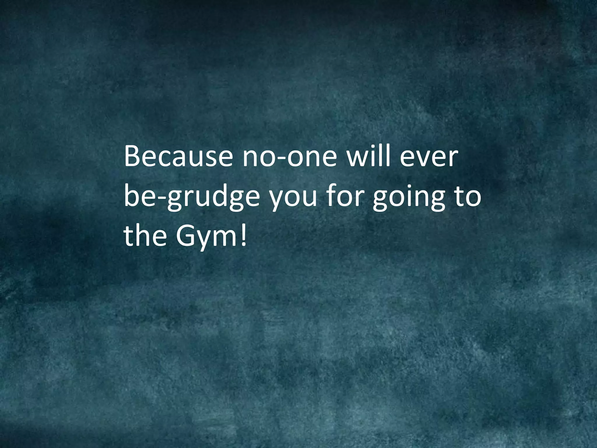Because no-one will ever
be-grudge you for going to
the Gym!