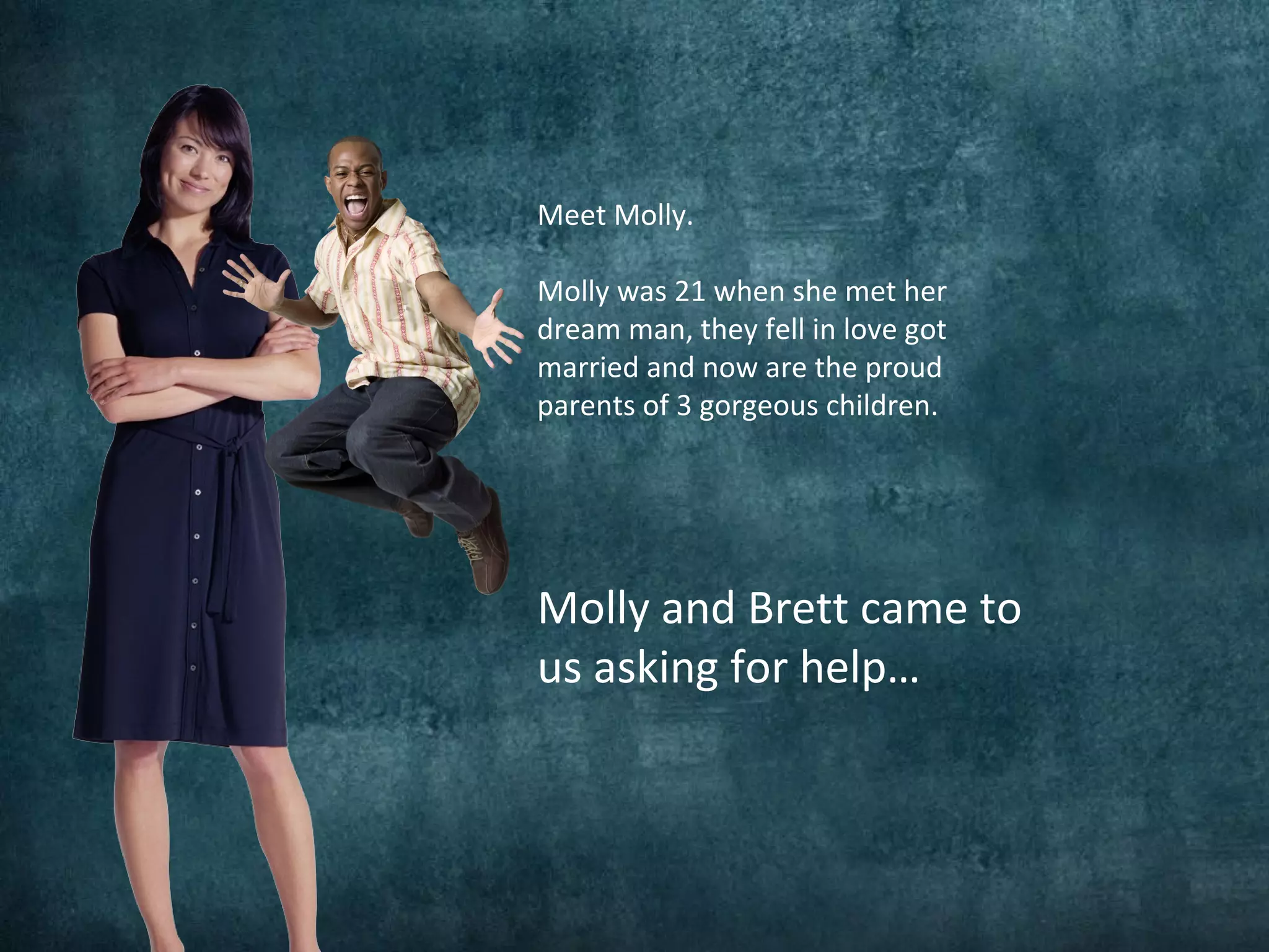 Meet Molly.
Molly was 21 when she met her
dream man, they fell in love got
married and now are the proud
parents of 3 gorgeous children.
Molly and Brett came to
us asking for help…