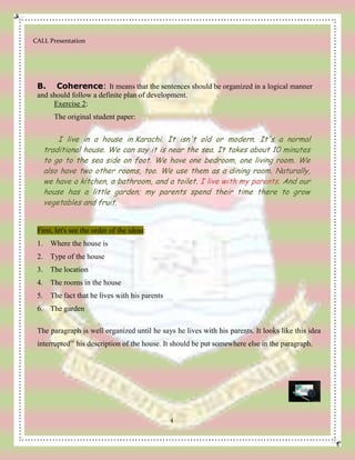 CALL Presentation
4
B. Coherence: It means that the sentences should be organized in a logical manner
and should follow a definite plan of development.
Exercise 2:
The original student paper:
I live in a house in Karachi. It isn't old or modern. It's a normal
traditional house. We can say it is near the sea. It takes about 10 minutes
to go to the sea side on foot. We have one bedroom, one living room. We
also have two other rooms, too. We use them as a dining room. Naturally,
we have a kitchen, a bathroom, and a toilet. I live with my parents. And our
house has a little garden; my parents spend their time there to grow
vegetables and fruit.
First, let's see the order of the ideas:
1. Where the house is
2. Type of the house
3. The location
4. The rooms in the house
5. The fact that he lives with his parents
6. The garden
The paragraph is well organized until he says he lives with his parents. It looks like this idea
interruptediii
his description of the house. It should be put somewhere else in the paragraph.
 