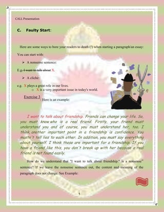 CALL Presentation
5
C. Faulty Start:
Here are some ways to bore your readers to death (!) when starting a paragraph/an essay:
You can start with:
 A nonsense sentence:
E.g. I want to talk about X.
 A cliché:
e.g. X plays a great role in our lives.
o X is a very important issue in today's world.
Exercise 3
: Here is an example:
I want to talk about friendship. Friends can change your life. So,
you must know who is a real friend. Firstly, your friend must
understand you and of course, you must understand her, too. I
think, another important point in a friendship is confidence. You
mustn't tell lies to each other. In addition, you must say everything
about yourself. I think these are important for a friendship. If you
have a friend like this, you don't break up with her because a real
friend is not found easily.
How do we understand that "I want to talk about friendship." is a nonsenseiv
sentence? If we leave the nonsense sentence out, the content and meaning of the
paragraph does not change. See Example:
 