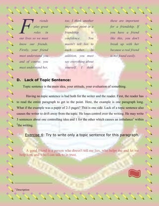 riends
play great
roles in
our lives so we must
know our friends.
Firstly, your friend
must understand you
and of course, you
must understand her,
too. I think another
important point in a
friendship is
confidence. You
mustn't tell lies to
each other. In
addition, you must
say everything about
yourself. I think
these are important
for a friendship. If
you have a friend
like this, you don't
break up with her
because a real friend
is not found easily.
D. Lack of Topic Sentence:
Topic sentence is the main idea, your attitude, your evaluation of something.
Having no topic sentence is bad both for the writer and the reader. First, the reader has
to read the entire paragraph to get to the point. Here, the example is one paragraph long.
What if the example was a paper of 2-3 pages? This is one side. Lack of a topic sentence also
causes the writer to drift away from the topic. He loses control over the writing. He may write
3 sentences about one controlling idea and 1 for the other which causes an imbalancev
within
2
the writing.
Exercise 4: Try to write only a topic sentence for this paragraph.
A good friend is a person who doesn't tell me lies, who helps me and let me
help him, and who I can talk to in trust.
2
Description
F
 