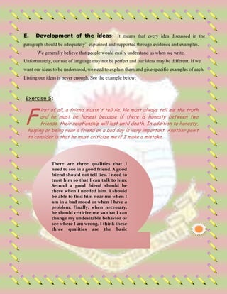 E. Development of the ideas: It means that every idea discussed in the
paragraph should be adequatelyvi
explained and supported through evidence and examples.
We generally believe that people would easily understand us when we write.
Unfortunately, our use of language may not be perfect and our ideas may be different. If we
want our ideas to be understood, we need to explain them and give specific examples of each.
Listing our ideas is never enough. See the example below:
Exercise 5:
irst of all, a friend mustn't tell lie. He must always tell me the truth
and he must be honest because if there is honesty between two
friends, their relationship will last until death. In addition to honesty,
helping or being near a friend on a bad day is very important. Another point
to consider is that he must criticize me if I make a mistake
F
T There are three qualities that I
need to see in a good friend. A good
friend should not tell lies. I need to
trust him so that I can talk to him.
Second a good friend should be
there when I needed him. I should
be able to find him near me when I
am in a bad mood or when I have a
problem. Finally, when necessary,
he should criticize me so that I can
change my undesirable behavior or
see where I am wrong. I think these
three qualities are the basic
properties in a good friend.
 
