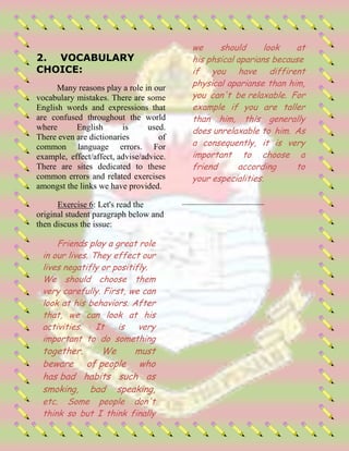 2. VOCABULARY
CHOICE:
Many reasons play a role in our
vocabulary mistakes. There are some
English words and expressions that
are confused throughout the world
where English is used.
There even are dictionaries of
common language errors. For
example, effect/affect, advise/advice.
There are sites dedicated to these
common errors and related exercises
amongst the links we have provided.
Exercise 6: Let's read the
original student paragraph below and
then discuss the issue:
Friends play a great role
in our lives. They effect our
lives negatifly or positifly.
We should choose them
very carefully. First, we can
look at his behaviors. After
that, we can look at his
activities. It is very
important to do something
together. We must
beware of people who
has bad habits such as
smoking, bad speaking,
etc. Some people don't
think so but I think finally
we should look at
his phsical aparians because
if you have diffirent
physical aparianse than him,
you can't be relaxable. For
example if you are taller
than him, this generally
does unrelaxable to him. As
a consequently, it is very
important to choose a
friend according to
your especialities.
 