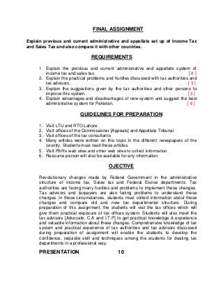 FINAL ASSIGNMENT
Explain previous and current administrative and appellate set up of Income Tax
and Sales Tax and also compare it with other countries.
REQUIREMENTS
1. Explain the previous and current administrative and appellate system of
income tax and sales tax. [ 8 ]
2. Explain the practical problems and hurdles discussed with tax authorities and
tax advisors. [ 3 ]
3. Explain the suggestions given by the tax authorities and other persons to
improve this system. [ 3 ]
4. Explain advantages and disadvantages of new system and suggest the best
administrative system for Pakistan. [ 6 ]
GUIDELINES FOR PREPARATION
1. Visit LTU and RTO Lahore
2. Visit offices of the Commissioner [Appeals] and Appellate Tribunal
3. Visit offices of the tax consultants
4. Many articles were written on this topic in the different newspapers of the
country. Students must read these articles.
5. Visit FBR’s web sites and other web sites to collect information.
6. Resource person will also be available for any information.
OJECTIVE
Revolutionary changes made by Federal Government in the administrative
structure of Income tax, Sales tax and Federal Excise departments. Tax
authorities are facing many hurdles and problems to implement these changes.
Tax advisors and taxpayers are also facing problems to understand these
changes. In these circumstances, students must collect information about these
changes and compare old and new tax departmental structure. During
preparation of this assignment, the students will visit the tax offices which will
give them practical exposure of tax offices system. Students will also meet the
tax advisors [Advocate, C.A and I.T.P] to get practical knowledge & experience
and valuable information about these changes. Comprehensive knowledge of tax
system and practical experience of tax authorities and tax advisors discussed
during preparation of assignment will enable the students to develop the
confidence, requisite skill and techniques among the students for dealing tax
departments in a professional way.
PRESENTATION 10
 