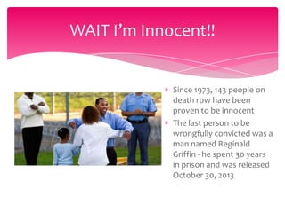 WAIT I’m Innocent!!

Since 1973, 143 people on
death row have been
proven to be innocent
The last person to be
wrongfully convicted was a
man named Reginald
Griffin - he spent 30 years
in prison and was released
October 30, 2013

 
