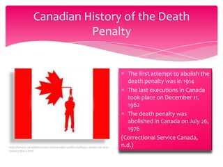Canadian History of the Death
Penalty

http://forums.canadiancontent.net/canadian-politics/108930-canada-not-onlycountry-dire-2.html

The first attempt to abolish the
death penalty was in 1914
The last executions in Canada
took place on December 11,
1962
The death penalty was
abolished in Canada on July 26,
1976
(Correctional Service Canada,
n.d.)

 