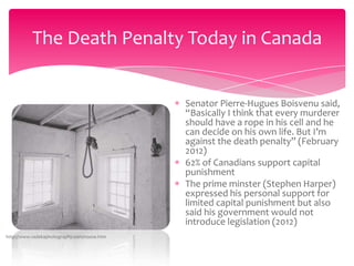 The Death Penalty Today in Canada

Senator Pierre-Hugues Boisvenu said,
“Basically I think that every murderer
should have a rope in his cell and he
can decide on his own life. But I’m
against the death penalty” (February
2012)
62% of Canadians support capital
punishment
The prime minster (Stephen Harper)
expressed his personal support for
limited capital punishment but also
said his government would not
introduce legislation (2012)
http://www.radekaphotography.com/noose.htm

 