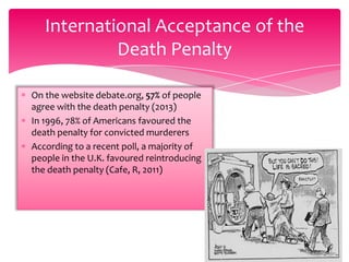International Acceptance of the
Death Penalty
On the website debate.org, 57% of people
agree with the death penalty (2013)
In 1996, 78% of Americans favoured the
death penalty for convicted murderers
According to a recent poll, a majority of
people in the U.K. favoured reintroducing
the death penalty (Cafe, R, 2011)

 