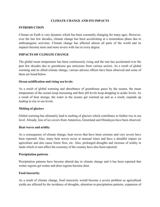 CLIMATE CHANGE AND ITS IMPACTS
INTRODUCTION
Climate on Earth is very dynamic which has been constantly changing for many ages. However,
over the last few decades, climate change has been accelerating at a tremendous phase due to
anthropogenic activities. Climate change has affected almost all parts of the world and its
impacts become more and more severe with rise in every degree.
IMPACTS OF CLIMATE CHANGE
The global mean temperature has been continuously rising and the rate has accelerated over the
past few decades due to greenhouse gas emissions from various sectors. As a result of global
warming and its allied climate change, various adverse effects have been observed and some of
them are listed below.
Ocean acidification and rising sea levels:
As a result of global warming and absorbance of greenhouse gases by the oceans, the mean
temperature of the oceans keep increasing and their pH levels keep dropping to acidic levels. As
a result of heat storage, the water in the oceans get warmed up and as a result, expands up
leading to rise in sea levels.
Melting of glaciers
Global warming has ultimately lead to melting of glaciers which contributes to further rise in sea
level. Already, loss of ice covers from Antarctica, Greenland and Himalayas have been observed.
Heat waves and aridity
As a consequence of climate change, heat waves that have been extreme and very severe have
been reported. Also, many heat waves occur at unusual times and have a dreadful impact on
agriculture and also cause forest fires, etc. Also, prolonged droughts and increase of aridity in
lands which in turn affect the economy of the country have also been reported.
Precipitation patterns
Precipitation patterns have become altered due to climate change and it has been reported that
wetter regions get wetter and drier regions become drier.
Food insecurity
As a result of climate change, food insecurity would become a severe problem as agricultural
yields are affected by the incidence of droughts, alteration in precipitation patterns, expansion of

 