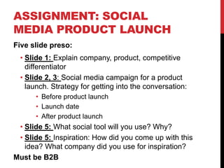 ASSIGNMENT: SOCIAL
MEDIA PRODUCT LAUNCH
Five slide preso:
• Slide 1: Explain company, product, competitive
differentiator
• Slide 2, 3: Social media campaign for a product
launch. Strategy for getting into the conversation:
• Before product launch
• Launch date
• After product launch
• Slide 5: What social tool will you use? Why?
• Slide 5: Inspiration: How did you come up with this
idea? What company did you use for inspiration?
Must be B2B
 
