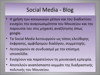 SSSSoooocccciiiiaaaallll MMMMeeeeddddiiiiaaaa ---- BBBBlllloooogggg 
• Η χρήση των κοινωνικών μέσων και του διαδικτύου 
ενισχύει την αναγνωσιμότητα του Μουσείου και την 
παρουσία του στις μηχανές αναζήτησης όπως 
google. 
• Τα Social Media λειτουργούν ως τόπος ελεύθερης 
έκφρασης, αμφίδρομου διαλόγου, συμμετοχής. 
• Λειτουργούν σε συνδυασμό με την επίσημη 
ιστοσελίδα. 
• Ενισχύουν και παρατείνουν τη μουσειακή εμπειρία. 
• Αποτελούν αναπόσπαστο κομμάτι της διαδραστικής 
πολιτικής του Μουσείου. 
 
