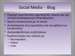 SSSSoooocccciiiiaaaallll MMMMeeeeddddiiiiaaaa ---- BBBBlllloooogggg 
• Παροχή πρωτότυπου πρωτογενές υλικού και όχι 
στείρα αναπαραγωγή πληροφοριών. 
• Άμεση επικοινωνία με το κοινό. 
• Ανταπόκριση στις ερωτήσεις και τα σχόλια των 
επισκεπτών. 
• Ανατροφοδότηση συζητήσεων 
• Εμπλουτισμός του υλικού με: 
– Φωτογραφίες 
– Videos 
– Links 
 