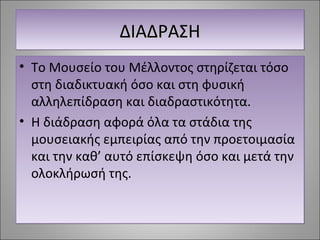 ΔΔΔΔΙΙΙΙΑΑΑΑΔΔΔΔΡΡΡΡΑΑΑΑΣΣΣΣΗΗΗΗ 
• Το Μουσείο του Μέλλοντος στηρίζεται τόσο 
στη διαδικτυακή όσο και στη φυσική 
αλληλεπίδραση και διαδραστικότητα. 
• Η διάδραση αφορά όλα τα στάδια της 
μουσειακής εμπειρίας από την προετοιμασία 
και την καθ’ αυτό επίσκεψη όσο και μετά την 
ολοκλήρωσή της. 
 