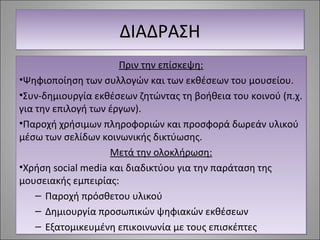 ΔΔΔΔΙΙΙΙΑΑΑΑΔΔΔΔΡΡΡΡΑΑΑΑΣΣΣΣΗΗΗΗ 
Πριν την επίσκεψη: 
•Ψηφιοποίηση των συλλογών και των εκθέσεων του μουσείου. 
•Συν-δημιουργία εκθέσεων ζητώντας τη βοήθεια του κοινού (π.χ. 
για την επιλογή των έργων). 
•Παροχή χρήσιμων πληροφοριών και προσφορά δωρεάν υλικού 
μέσω των σελίδων κοινωνικής δικτύωσης. 
Μετά την ολοκλήρωση: 
•Χρήση social media και διαδικτύου για την παράταση της 
μουσειακής εμπειρίας: 
– Παροχή πρόσθετου υλικού 
– Δημιουργία προσωπικών ψηφιακών εκθέσεων 
– Εξατομικευμένη επικοινωνία με τους επισκέπτες 
 